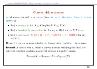 Arthur CHARPENTIER - Gestion des risques bancaires et financiers.
Convex risk measures
A risk measure is said to be convex (from Artzner, Delbaen, Eber  Heath
(1999)) if
• R(·) is monotonic, i.e. X ≤ Y implies R(X) ≤ R(Y ),
• R(·) is invariant by translation, i.e. for any κ, R(X + κ) = R(X) + κ,
• R(·) is convex, i.e. R(λX + (1 − λ)Y ) ≤ λR(X) + (1 − λ)R(Y ), for any
λ ∈ [0, 1].
Hence, if a convex measure satises the homogeneity condition, it is coherent.
Remark A natural way to dene a convex measure satisfying the small size
coherent condition is adding a coherent measure a liquidity charge,
Rconvex(X) = Rcoherent(X) + Cliquidity(X).
86
 