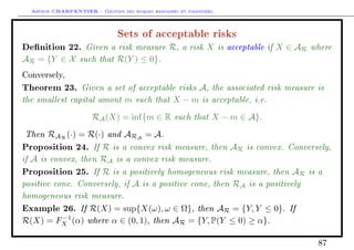 Arthur CHARPENTIER - Gestion des risques bancaires et financiers.
Sets of acceptable risks
Denition 22. Given a risk measure R, a risk X is acceptable if X ∈ AR where
AR = {Y ∈ X such that R(Y ) ≤ 0}.
Conversely,
Theorem 23. Given a set of acceptable risks A, the associated risk measure is
the smallest capital amont m such that X − m is acceptable, i.e.
RA(X) = inf{m ∈ R such that X − m ∈ A}.
Then RAR
(·) = R(·) and ARA
= A.
Proposition 24. If R is a convex risk measure, then AR is convex. Conversely,
if A is convex, then RA is a convex risk measure.
Proposition 25. If R is a positively homogeneous risk measure, then AR is a
positive cone. Conversely, if A is a positive cone, then RA is a positively
homogeneous risk measure.
Example 26. If R(X) = sup{X(ω), ω ∈ Ω}, then AR = {Y, Y ≤ 0}. If
R(X) = F−1
X (α) where α ∈ (0, 1), then AR = {Y, P(Y ≤ 0) ≥ α}.
87
 