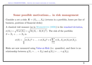 Arthur CHARPENTIER - Gestion des risques bancaires et financiers.
Some possible motivations... in risk management
Consider a set a risks X = (X1, ..., Xd) (returns in a portfolio, losses per line of
business, positions of nancial desks)
A classical risk measure (as in Markowitz (1959)) is the standard deviation,
σ(Xi) = V ar(Xi) = E((Xi − E(X))
2
). The risk of the portfolio
S = X1 + . . . + Xd is
σ(S) = σ(X1)2 + . . . + σ(Xd)2 + 2
ij
r(Xi, Xj)σ(Xi)σ(Xj).
Risks are now measured using Value-at-Risk (i.e. quantiles), and there is no
relationship between q(X1 + . . . + Xd) and q(X1) + . . . + q(Xd).
9
 