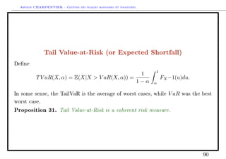 Arthur CHARPENTIER - Gestion des risques bancaires et financiers.
Tail Value-at-Risk (or Expected Shortfall)
Dene
TV aR(X, α) = E(X|X  V aR(X, α)) =
1
1 − α
1
α
FX−1(u)du.
In some sense, the TailVaR is the average of worst cases, while V aR was the best
worst case.
Proposition 31. Tail Value-at-Risk is a coherent risk measure.
90
 