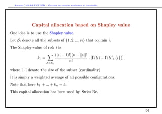 Arthur CHARPENTIER - Gestion des risques bancaires et financiers.
Capital allocation based on Shapley value
One idea is to use the Shapley value.
Let Si denote all the subsets of {1, 2, ..., n} that contain i.
The Shapley-value of risk i is
ki =
S∈Si
(|s| − 1)!)(n − |s|)!
n!
· [Γ(S) − Γ(S  {i})],
where | · | denote the size of the subset (cardinality).
It is simply a weighted average of all possible congurations.
Note that here k1 + ... + kn = k.
This capital allocation has been used by Swiss Re.
94
 