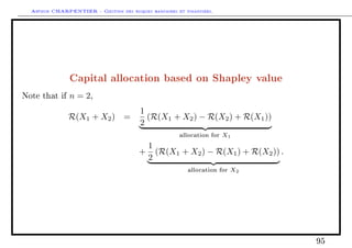 Arthur CHARPENTIER - Gestion des risques bancaires et financiers.
Capital allocation based on Shapley value
Note that if n = 2,
R(X1 + X2) =
1
2
(R(X1 + X2) − R(X2) + R(X1))
allocation for X1
+
1
2
(R(X1 + X2) − R(X1) + R(X2))
allocation for X2
.
95
 