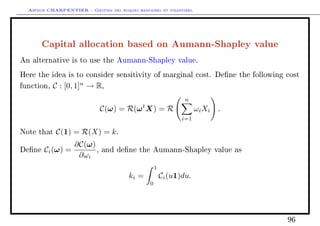 Arthur CHARPENTIER - Gestion des risques bancaires et financiers.
Capital allocation based on Aumann-Shapley value
An alternative is to use the Aumann-Shapley value.
Here the idea is to consider sensitivity of marginal cost. Dene the following cost
function, C : [0, 1]n
→ R,
C(ω) = R(ωt
X) = R
n
i=1
ωiXi .
Note that C(1) = R(X) = k.
Dene Ci(ω) =
∂C(ω)
∂ωi
, and dene the Aumann-Shapley value as
ki =
1
0
Ci(u1)du.
96
 