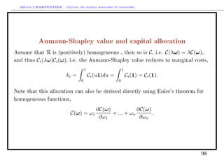 Arthur CHARPENTIER - Gestion des risques bancaires et financiers.
Aumann-Shapley value and capital allocation
Assume that R is (positively) homogeneous , then so is C, i.e. C(λω) = λC(ω),
and thus Ci(λω)Ci(ω), i.e. the Aumann-Shapley value reduces to marginal costs,
ki =
1
0
Ci(u1)du =
1
0
Ci(1) = Ci(1).
Note that this allocation can also be derived directly using Euler's theorem for
homogeneous functions,
C(ω) = ω1
∂C(ω)
∂ω1
+ ... + ωn
∂C(ω)
∂ωn
.
98
 