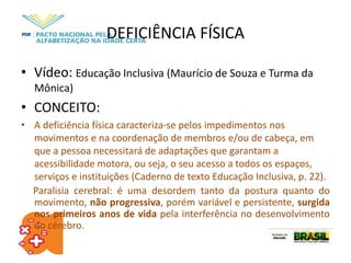DEFICIÊNCIA FÍSICA
• Vídeo: Educação Inclusiva (Maurício de Souza e Turma da
Mônica)
• CONCEITO:
• A deficiência física caracteriza-se pelos impedimentos nos
movimentos e na coordenação de membros e/ou de cabeça, em
que a pessoa necessitará de adaptações que garantam a
acessibilidade motora, ou seja, o seu acesso a todos os espaços,
serviços e instituições (Caderno de texto Educação Inclusiva, p. 22).
Paralisia cerebral: é uma desordem tanto da postura quanto do
movimento, não progressiva, porém variável e persistente, surgida
nos primeiros anos de vida pela interferência no desenvolvimento
do cérebro.
 