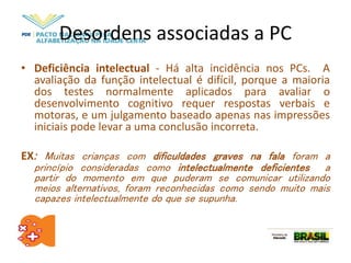 Desordens associadas a PC
• Deficiência intelectual - Há alta incidência nos PCs. A
avaliação da função intelectual é difícil, porque a maioria
dos testes normalmente aplicados para avaliar o
desenvolvimento cognitivo requer respostas verbais e
motoras, e um julgamento baseado apenas nas impressões
iniciais pode levar a uma conclusão incorreta.
EX: Muitas crianças com dificuldades graves na fala foram a
princípio consideradas como intelectualmente deficientes a
partir do momento em que puderam se comunicar utilizando
meios alternativos, foram reconhecidas como sendo muito mais
capazes intelectualmente do que se supunha.
 