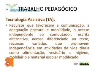 TRABALHO PEDAGÓGICO
Tecnologia Assistiva (TA).
• Recursos que favorecem a comunicação, a
adequação postural e mobilidade, o acesso
independente ao computador, escrita
alternativa, acesso diferenciado ao texto,
recursos variados que promovem
independência em atividades de vida diária
como alimentação, vestuário e higiene,
mobiliário e material escolar modificado.
 