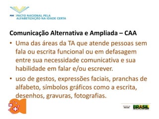 Comunicação Alternativa e Ampliada – CAA
• Uma das áreas da TA que atende pessoas sem
fala ou escrita funcional ou em defasagem
entre sua necessidade comunicativa e sua
habilidade em falar e/ou escrever.
• uso de gestos, expressões faciais, pranchas de
alfabeto, símbolos gráficos como a escrita,
desenhos, gravuras, fotografias.
 