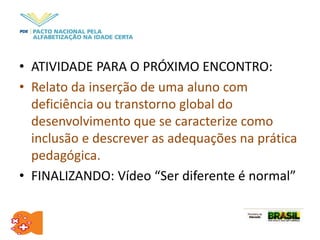 • ATIVIDADE PARA O PRÓXIMO ENCONTRO:
• Relato da inserção de uma aluno com
deficiência ou transtorno global do
desenvolvimento que se caracterize como
inclusão e descrever as adequações na prática
pedagógica.
• FINALIZANDO: Vídeo “Ser diferente é normal”
 