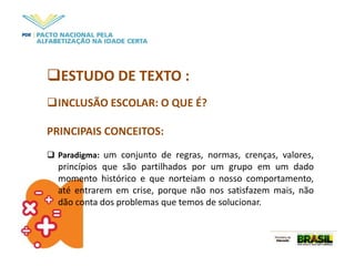 ESTUDO DE TEXTO :
INCLUSÃO ESCOLAR: O QUE É?
PRINCIPAIS CONCEITOS:
 Paradigma: um conjunto de regras, normas, crenças, valores,
princípios que são partilhados por um grupo em um dado
momento histórico e que norteiam o nosso comportamento,
até entrarem em crise, porque não nos satisfazem mais, não
dão conta dos problemas que temos de solucionar.
 