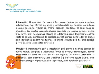 Integração: O processo de integração ocorre dentro de uma estrutura
educacional, que oferece ao aluno a oportunidade de transitar no sistema
escolar, da classe regular ao ensino especial, em todos os seus tipos de
atendimento: escolas especiais, classes especiais em escolas comuns, ensino
itinerante, salas de recursos, classes hospitalares, ensino domiciliar e outros.
Trata-se de uma concepção de inserção parcial, porque nem todos os alunos
com deficiência cabem nas turmas de ensino regular, pois há uma seleção
prévia dos que estão aptos à inserção.
Inclusão: É incompatível com a integração, pois prevê a inserção escolar de
forma radical, completa e sistemática. Todos os alunos, sem exceções, devem
freqüentar as salas de aula do ensino regular. As escolas atendem às
diferenças, sem discriminar, sem trabalhar à parte com alguns alunos, sem
estabelecer regras específicas para se planejar, para aprender, para avaliar
 