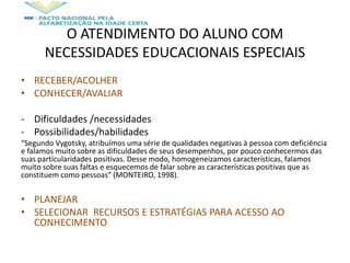 O ATENDIMENTO DO ALUNO COM
NECESSIDADES EDUCACIONAIS ESPECIAIS
• RECEBER/ACOLHER
• CONHECER/AVALIAR
- Dificuldades /necessidades
- Possibilidades/habilidades
“Segundo Vygotsky, atribuímos uma série de qualidades negativas à pessoa com deficiência
e falamos muito sobre as dificuldades de seus desempenhos, por pouco conhecermos das
suas particularidades positivas. Desse modo, homogeneizamos características, falamos
muito sobre suas faltas e esquecemos de falar sobre as características positivas que as
constituem como pessoas” (MONTEIRO, 1998).
• PLANEJAR
• SELECIONAR RECURSOS E ESTRATÉGIAS PARA ACESSO AO
CONHECIMENTO
 