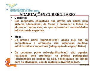 • Conceito:
• São respostas educativas que devem ser dadas pelo
sistema educacional, de forma a favorecer a todos os
alunos e, dentre eles, os que apresentam necessidades
educacionais especiais.
• Tipos:
• De grande porte (significativas): ações que são da
competência e atribuição das instâncias político-
administrativas superiores (adequação do espaço físico).
• De pequeno porte (não-significativas): são aquelas
realizadas pelo professor na prática pedagógica
(organização do espaço da sala, flexibilização do tempo
para as atividades, uso de materiais diversificados).
ADAPTAÇÕES CURRICULARES
 