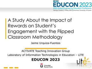 1
A Study About the Impact of
Rewards on Student’s
Engagement with the Flipped
Classroom Methodology
Jaime Urquiza-Fuentes
ACTIVATE Teaching Innovation Group
Laboratory of Information Technologies in Education – LITE
EDUCON 2023
 