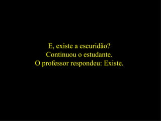 E, existe a escuridão?  Continuou o estudante.  O professor respondeu: Existe.  