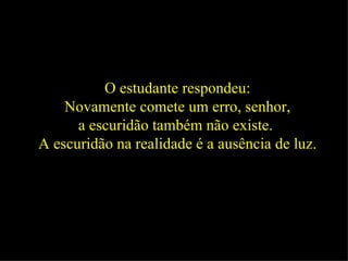 O estudante respondeu: Novamente comete um erro, senhor,  a escuridão também não existe.  A escuridão na realidade é a ausência de luz.   