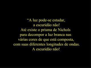 “ A luz pode-se estudar, a escuridão não! Até existe o prisma de Nichols  para decompor a luz branca nas  várias cores de que está composta, com suas diferentes longitudes de ondas. A escuridão não!   