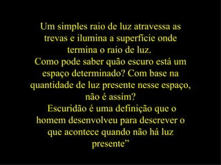 Um simples raio de luz atravessa as trevas e ilumina a superfície onde termina o raio de luz.   Como pode saber quão escuro está um espaço determinado? Com base na quantidade de luz presente nesse espaço, não é assim? Escuridão é uma definição que o homem desenvolveu para descrever o que acontece quando não há luz presente” 