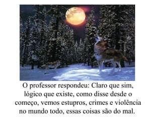 O professor respondeu: Claro que sim, lógico que existe, como disse desde o começo, vemos estupros, crimes e violência no mundo todo, essas coisas são do mal.  