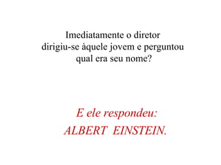 E ele respondeu: ALBERT  EINSTEIN.   Imediatamente o diretor  dirigiu-se àquele jovem e perguntou  qual era seu nome? 