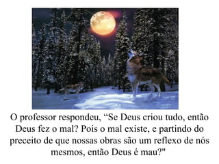 O professor respondeu, “Se Deus criou tudo, então Deus fez o mal? Pois o mal existe, e partindo do preceito de que nossas obras são um reflexo de nós mesmos, então Deus é mau?"  