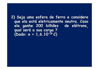 2) Seja uma esfera de ferro e considere
que ela está eletricamente neutra. Caso
ela ganhe 200 bilhões de elétrons,
qual será a sua carga ?
(Dado: e = 1,6.10–19 C)(Dado: e = 1,6.10–19 C)
 