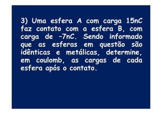 3) Uma esfera A com carga 15nC
faz contato com a esfera B, com
carga de –7nC. Sendo informado
que as esferas em questão são
idênticas e metálicas, determine,
em coulomb, as cargas de cadaem coulomb, as cargas de cada
esfera após o contato.
 