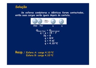 Solução
Se esferas condutoras e idênticas forem contactadas,
então suas cargas serão iguais depois do contato.
15nC –7nC q q
Qtotal final = Qtotal inicial
q + q = 15 – 7
2q = 8
q + q = 15 – 7
2q = 8
q = 8/2
q = 4 nC
q = 4.10-9C
Resp.: Esfera A: carga 4.10-9C
Esfera B: carga 4.10-9C
 