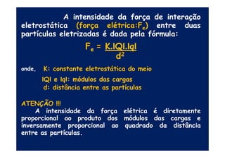 A intensidade da força de interação
eletrostática (força elétrica:Fe) entre duas
partículas eletrizadas é dada pela fórmula:
Fe = K.IQI.IqI
d2
onde, K: constante eletrostática do meio
IQI e IqI: módulos das cargasIQI e IqI: módulos das cargas
d: distância entre as partículas
ATENÇÃO !!!
A intensidade da força elétrica é diretamente
proporcional ao produto dos módulos das cargas e
inversamente proporcional ao quadrado da distância
entre as partículas.
 