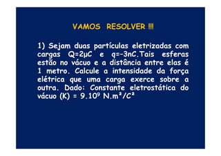 VAMOS RESOLVER !!!
1) Sejam duas partículas eletrizadas com
cargas Q=2µC e q=–3nC.Tais esferas
estão no vácuo e a distância entre elas é
1 metro. Calcule a intensidade da força
elétrica que uma carga exerce sobre aelétrica que uma carga exerce sobre a
outra. Dado: Constante eletrostática do
vácuo (K) = 9.109 N.m²/C²
 
