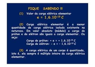 FIQUE SABENDO !!!
(1) Valor da carga elétrica elementar
e = 1,6.10–19 C
(2) Carga elétrica elementar é a menor
quantidade de carga elétrica isolada existente na
natureza. Em valor absoluto (módulo) a carga do
próton e do elétron são iguais a carga elementar. Oupróton e do elétron são iguais a carga elementar. Ou
seja:
Carga do próton: + e = + 1,6.10–19 C
Carga do elétron: - e = – 1,6.10–19 C
(3) A carga elétrica de um corpo é quantizada,
isto é, ela sempre é múltiplo inteiro da carga elétrica
elementar.
 