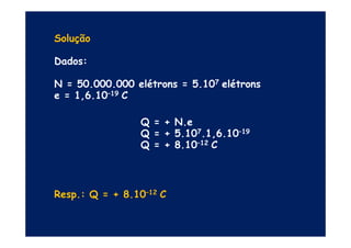 Solução
Dados:
N = 50.000.000 elétrons = 5.107 elétrons
e = 1,6.10–19 C
Q = + N.eQ = + N.e
Q = + 5.107.1,6.10–19
Q = + 8.10–12 C
Resp.: Q = + 8.10–12 C
 