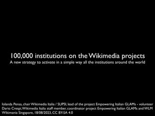 100,000 institutions on the Wikimedia projects
A new strategy to activate in a simple way all the institutions around the world
Iolanda Pensa, chair Wikimedia Italia / SUPSI, lead of the project Empowering Italian GLAMs - volunteer
Dario Crespi,Wikimedia Italia staff member, coordinator project Empowering Italian GLAMs and WLM
Wikimania Singapore, 18/08/2023, CC BY-SA 4.0
 