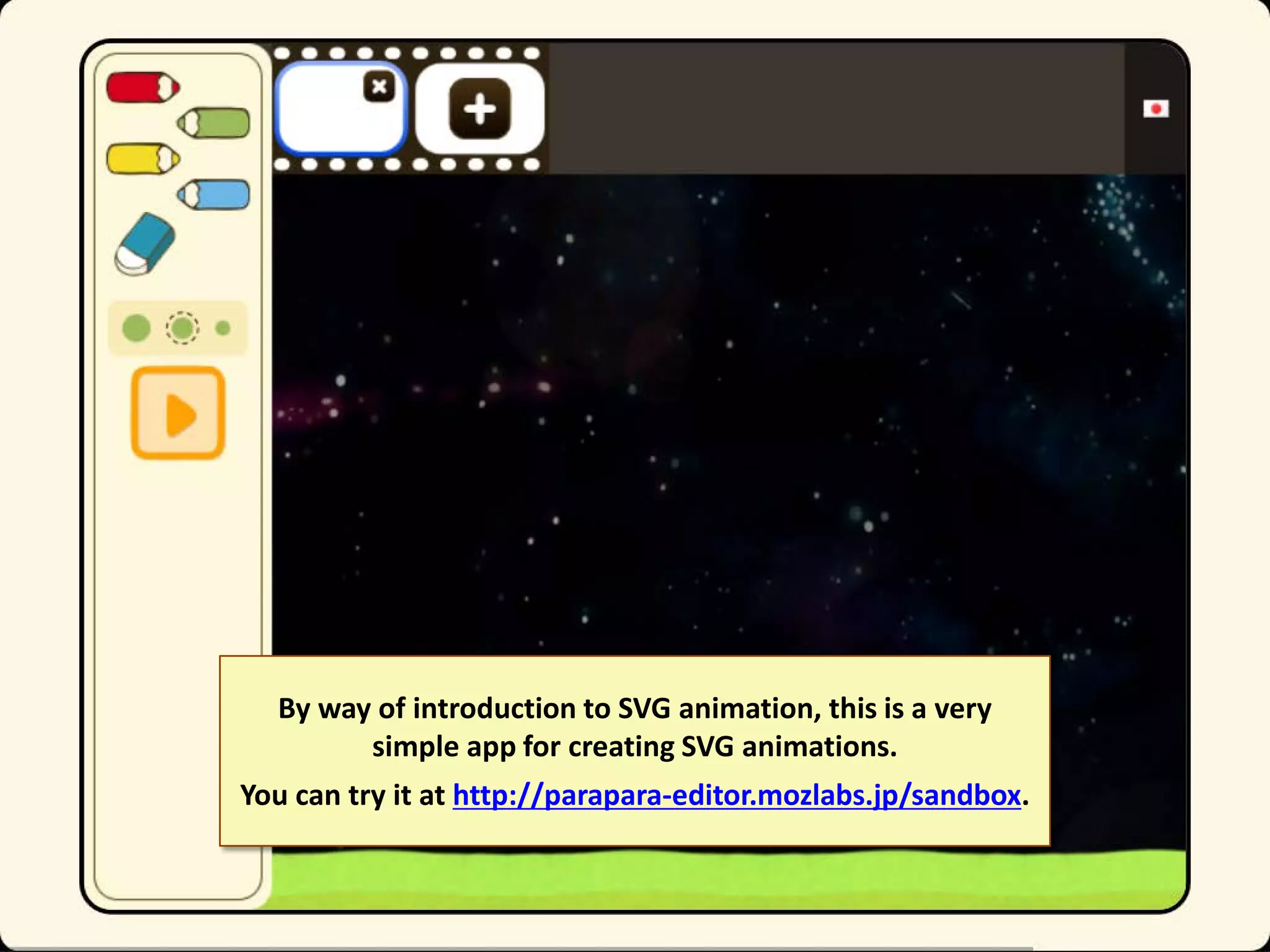 By way of introduction to SVG animation, this is a very
simple app for creating SVG animations.
You can try it at http://parapara-editor.mozlabs.jp/sandbox.

 