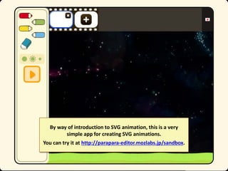 By way of introduction to SVG animation, this is a very
simple app for creating SVG animations.
You can try it at http://parapara-editor.mozlabs.jp/sandbox.

 
