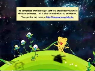 The completed animations get sent to a shared canvas where
they are animated. This is also created with SVG animation.
You can find out more at http://parapara.mozlabs.jp.

 