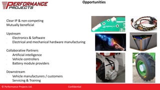 Opportunities
Clear IP & non-competing
Mutually beneficial
Upstream
• Electronics & Software
• Electrical and mechanical hardware manufacturing
Collaborative Partners
• Artificial intelligence
• Vehicle controllers
• Battery module providers
Downstream
• Vehicle manufacturers / customers
• Servicing & Training
© Performance Projects Ltd. Confidential
 