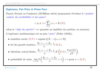 Arthur CHARPENTIER - Actuariat de l’Assurance Non-Vie, # 1
Espérance, Fair Price et Prime Pure
Pascal, Fermat ou Condorcet (XVIIIème siècle) proposaient d’évaluer le “produit
scalaire des probabilités et des gains”,
< p, x >=
n
i=1
pixi = EP(X),
selon la “règle des parties” =⇒ garantie un équilibre du système, en moyenne.
L’espérance mathématique est un prix “juste” (Feller (1943)),
• moindres carrés, E(X) = argmin { X − c 2 , c ∈ R}
• loi des grands nombres,
X1 + ... + Xn
n
P
→ E(X),
• théorème central limite,
X1 + ... + Xn
n
L
∼ N E(X),
V ar(X)
√
n
,
• probabilité de ruine, lim
n→∞
P
X1 + ... + Xn
n
> π = 1 pour π < E(X).
@freakonometrics 10
 