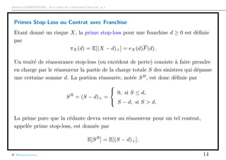 Arthur CHARPENTIER - Actuariat de l’Assurance Non-Vie, # 1
Primes Stop-Loss ou Contrat avec Franchise
Etant donné un risque X, la prime stop-loss pour une franchise d ≥ 0 est déﬁnie
par
πX(d) = E[(X − d)+] = eX(d)F(d).
Un traité de réassurance stop-loss (ou excédent de perte) consiste à faire prendre
en charge par le réassureur la partie de la charge totale S des sinistres qui dépasse
une certaine somme d. La portion réassurée, notée SR
, est donc déﬁnie par
SR
= (S − d)+ =



0, si S ≤ d,
S − d, si S > d.
La prime pure que la cédante devra verser au réassureur pour un tel contrat,
appelée prime stop-loss, est donnée par
E[SR
] = E[(S − d)+].
@freakonometrics 14
 