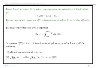 Arthur CHARPENTIER - Actuariat de l’Assurance Non-Vie, # 1
Etant donné un risque X, la prime stop-loss pour une rétention t ≥ 0 est déﬁnie
par
πX(t) = E[(X − t)+].
La fonction πX est encore appelée la transformée stop-loss de la variable aléatoire
X.
La transformée stop-loss peut s’exprimer
πX(t) =
+∞
x=t
FX(x)dx.
Supposons E[X] < +∞. La transformée stop-loss πX possède les propriétés
suivantes:
(i) elle est décroissante et convexe.
(ii) lim
t→+∞
πX(t) = 0 et lim
t→−∞
{πX(t) + t} = E[X].
@freakonometrics 15
 