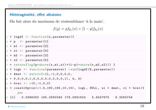 Arthur CHARPENTIER - Actuariat de l’Assurance Non-Vie, # 1
Hétérogénéité, eﬀet aléatoire
On fait alors du maximum de vraisemblance ‘à la main’,
f(y) = pfθ1
(x) + [1 − p]fθ2
(x)
1 > logdf <- function(x,parameter){
2 + p <- parameter [1]
3 + m1 <- parameter [2]
4 + s1 <- parameter [4]
5 + m2 <- parameter [3]
6 + s2 <- parameter [5]
7 + return(log(p*dnorm(x,m1 ,s1)+(1-p)*dnorm(x,m2 ,s2))) }
8 > logL <- function(parameter) -sum(logdf(X,parameter))
9 > Amat <- matrix(c(1,-1,0,0,0,0,
10 + 0,0,0,0,1,0,0,0,0,0,0,0,0,1), 4, 5)
11 > bvec <- c(0,-1,0,0)
12 > constrOptim(c(.5 ,160 ,180 ,10 ,10) , logL , NULL , ui = Amat , ci = bvec)$
par
13 [1] 0.5996263 165.2690084 178.4991624 5.9447675 6.3564746
@freakonometrics 19
 