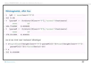 Arthur CHARPENTIER - Actuariat de l’Assurance Non-Vie, # 1
Hétérogénéité, eﬀet ﬁxe
1 > (pM <- mean(sex =="M"))
2 [1] 0.44
3 > (paramF <- fitdistr(X[sex =="F"],"normal")$estimate)
4 mean sd
5 164.714286 5.633808
6 > (paramM <- fitdistr(X[sex =="M"],"normal")$estimate)
7 mean sd
8 178.011364 6.404001
ou si on veut une variance identique
1 > s=sqrt ((sum (( height[sex=="M"]-paramM [1]) ^2)+sum(( height[sex =="F"]-
paramF [1]) ^2))/(nrow(Davis) -2))
2 > s
3 [1] 6.015068
@freakonometrics 22
 