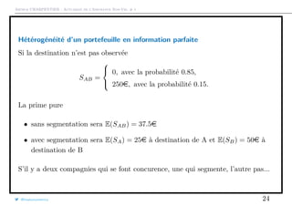 Arthur CHARPENTIER - Actuariat de l’Assurance Non-Vie, # 1
Hétérogénéité d’un portefeuille en information parfaite
Si la destination n’est pas observée
SAB =



0, avec la probabilité 0.85,
250e, avec la probabilité 0.15.
La prime pure
• sans segmentation sera E(SAB) = 37.5e
• avec segmentation sera E(SA) = 25e à destination de A et E(SB) = 50e à
destination de B
S’il y a deux compagnies qui se font concurence, une qui segmente, l’autre pas...
@freakonometrics 24
 