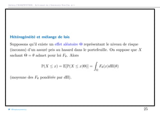 Arthur CHARPENTIER - Actuariat de l’Assurance Non-Vie, # 1
Hétérogénéité et mélange de lois
Supposons qu’il existe un eﬀet aléatoire Θ représentant le niveau de risque
(inconnu) d’un assuré pris au hasard dans le portefeuille. On suppose que X
sachant Θ = θ admet pour loi Fθ. Alors
P(X ≤ x) = E[P(X ≤ x|Θ)] =
Ω
Fθ(x)dΠ(θ)
(moyenne des Fθ pondérée par dΠ).
@freakonometrics 25
 