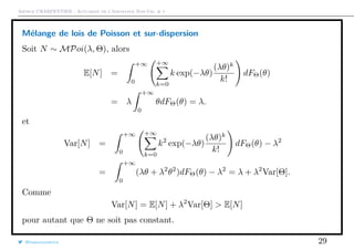 Arthur CHARPENTIER - Actuariat de l’Assurance Non-Vie, # 1
Mélange de lois de Poisson et sur-dispersion
Soit N ∼ MPoi(λ, Θ), alors
E[N] =
+∞
0
+∞
k=0
k exp(−λθ)
(λθ)k
k!
dFΘ(θ)
= λ
+∞
0
θdFΘ(θ) = λ.
et
Var[N] =
+∞
0
+∞
k=0
k2
exp(−λθ)
(λθ)k
k!
dFΘ(θ) − λ2
=
+∞
0
(λθ + λ2
θ2
)dFΘ(θ) − λ2
= λ + λ2
Var[Θ].
Comme
Var[N] = E[N] + λ2
Var[Θ] > E[N]
pour autant que Θ ne soit pas constant.
@freakonometrics 29
 