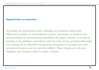 Arthur CHARPENTIER - Actuariat de l’Assurance Non-Vie, # 1
Segmentation en assurance
On qualiﬁe de segmentation toute technique que l’assureur utilise pour
diﬀérencier la prime, et éventuellement aussi la couverture, en fonction d’un
certain nombre de caractéristiques spéciﬁques du risque à assurer, et ce aﬁn de
parvenir à une meilleure concordance entre les coûts qu’une personne déterminée
met à charge de la collectivité des preneurs d’assurance et la prime que cette
personne doit payer pour la couverture oﬀerte. Dans certains cas, cela peut
impliquer que l’assureur refuse le risque à assurer.
@freakonometrics 38
 