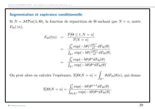 Arthur CHARPENTIER - Actuariat de l’Assurance Non-Vie, # 1
Segmentation et espérance conditionnelle
Si N ∼ MPoi(λ, Θ), la fonction de répartition de Θ sachant que N = n, notée
FΘ(·|n),
FΘ(t|n) =
P[Θ ≤ t, N = n]
P[N = n]
=
t
0
exp(−λθ)(λθ)n
n! dFΘ(θ)
R+ exp(−λθ)(λθ)n
n! dFΘ(θ)
=
t
0
exp(−λθ)θn
dFΘ(θ)
R+ exp(−λθ)θndFΘ(θ)
.
On peut alors en calculer l’espérance, E[Θ|N = n] =
R+
θdFΘ(θ|n), qui donne
E[Θ|N = n] =
t
0
exp(−λθ)θn+1
dFΘ(θ)
θ∈R+ exp(−λθ)θndFΘ(θ)
.
@freakonometrics 39
 