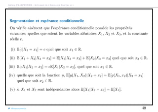 Arthur CHARPENTIER - Actuariat de l’Assurance Non-Vie, # 1
Segmentation et espérance conditionnelle
On vériﬁe aisément que l’espérance conditionnelle possède les propriétés
suivantes: quelles que soient les variables aléatoires X1, X2 et X3, et la constante
réelle c,
(i) E[c|X1 = x1] = c quel que soit x1 ∈ R.
(ii) E[X1 + X2|X3 = x3] = E[X1|X3 = x3] + E[X2|X3 = x3] quel que soit x3 ∈ R.
(iii) E[cX1|X2 = x2] = cE[X1|X2 = x2], quel que soit x2 ∈ R.
(iv) quelle que soit la fonction g, E[g(X1, X2)|X2 = x2] = E[g(X1, x2)|X2 = x2]
quel que soit x2 ∈ R.
(v) si X1 et X2 sont indépendantes alors E[X1|X2 = x2] = E[X1].
@freakonometrics 40
 