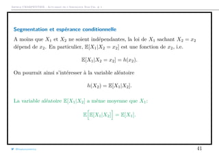 Arthur CHARPENTIER - Actuariat de l’Assurance Non-Vie, # 1
Segmentation et espérance conditionnelle
A moins que X1 et X2 ne soient indépendantes, la loi de X1 sachant X2 = x2
dépend de x2. En particulier, E[X1|X2 = x2] est une fonction de x2, i.e.
E[X1|X2 = x2] = h(x2).
On pourrait ainsi s’intéresser à la variable aléatoire
h(X2) = E[X1|X2].
La variable aléatoire E[X1|X2] a même moyenne que X1:
E E[X1|X2] = E[X1].
@freakonometrics 41
 