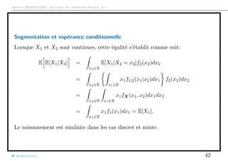 Arthur CHARPENTIER - Actuariat de l’Assurance Non-Vie, # 1
Segmentation et espérance conditionnelle
Lorsque X1 et X2 sont continues, cette égalité s’établit comme suit:
E E[X1|X2] =
x2∈R
E[X1|X2 = x2]f2(x2)dx2
=
x2∈R x1∈R
x1f1|2(x1|x2)dx1 f2(x2)dx2
=
x2∈R x1∈R
x1fX(x1, x2)dx1dx2
=
x1∈R
x1f1(x1)dx1 = E[X1].
Le raisonnement est similaire dans les cas discret et mixte.
@freakonometrics 42
 